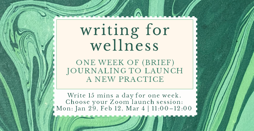 Writing for wellness. One week of brief journaling to launch a new practice. Write 15 minutes a day for one week. Choose your Zoom launch session; Mondays, Jan 29, Feb 12, March 4, 11:00 to 12:00.