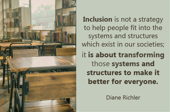 Diane Richler quote. Inclusion is not a strategy to help people fit into the structures which exist in our socieities. It is about transforming those systems and structures to make it better for everyone.