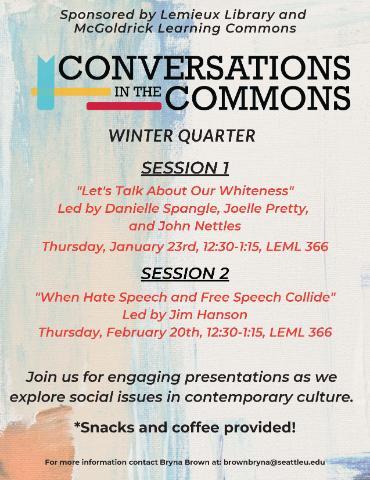 Conversation in the Commons flyer. Sponsored by Lemieux Library and McGoldrick Learning Commons. Winter quarter. Session 1. Let's talk about our whiteness. Led by Danielle Spangle, Joelle Pretty, and John Nettles. Session 2. When hate speech and free speech collide. Led by Jim Hanson. Join us for engaging presentations as we explore social issues in contemporary culture.